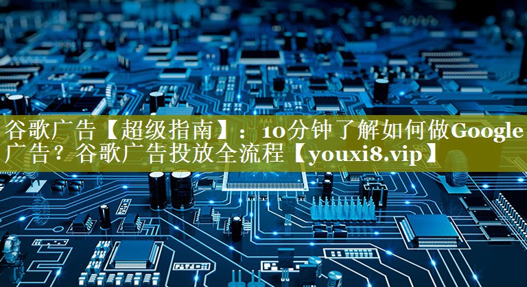 谷歌广告【超级指南】：10分钟了解如何做Google广告？谷歌广告投放全流程